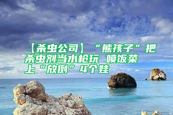 【殺蟲公司】“熊孩子”把殺蟲劑當(dāng)水槍玩 噴飯菜上“放倒”4個娃