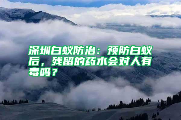 深圳白蟻防治：預(yù)防白蟻后，殘留的藥水會(huì)對(duì)人有毒嗎？