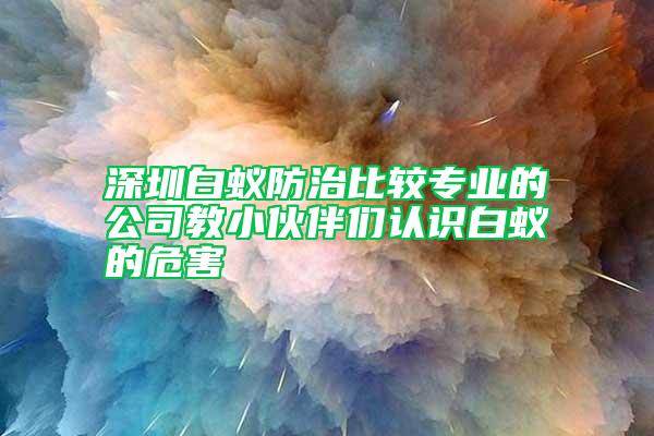 深圳白蟻防治比較專業(yè)的公司教小伙伴們認(rèn)識(shí)白蟻的危害