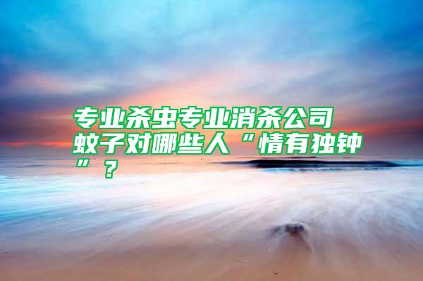 專業(yè)殺蟲(chóng)專業(yè)消殺公司 蚊子對(duì)哪些人“情有獨(dú)鐘”？