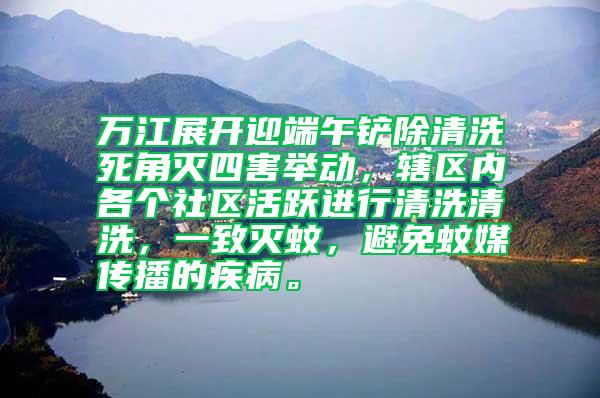 萬江展開迎端午鏟除清洗死角滅四害舉動，轄區(qū)內(nèi)各個社區(qū)活躍進(jìn)行清洗清洗，一致滅蚊，避免蚊媒傳播的疾病。