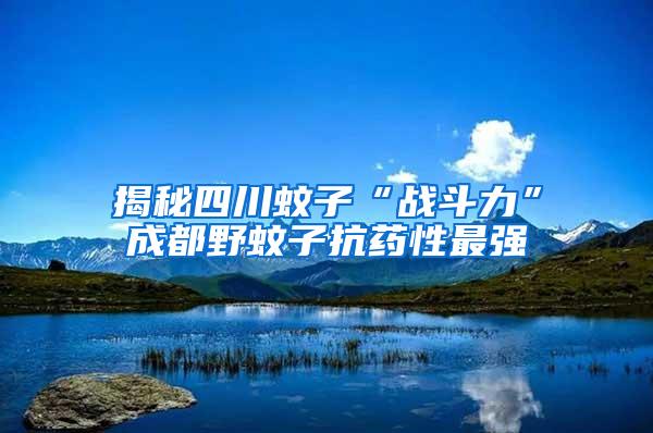 揭秘四川蚊子“戰(zhàn)斗力”成都野蚊子抗藥性最強